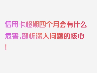 信用卡超期四个月会有什么危害，剖析深入问题的核心！