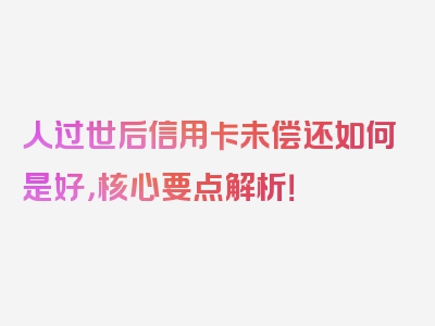 人过世后信用卡未偿还如何是好，核心要点解析！