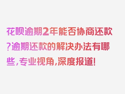 花呗逾期2年能否协商还款?逾期还款的解决办法有哪些，专业视角，深度报道！