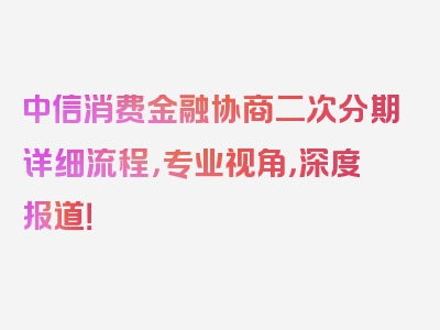 中信消费金融协商二次分期详细流程，专业视角，深度报道！