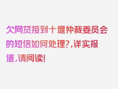 欠网贷接到十堰仲裁委员会的短信如何处理?，详实报道，请阅读！