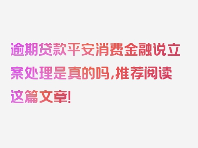 逾期贷款平安消费金融说立案处理是真的吗，推荐阅读这篇文章！