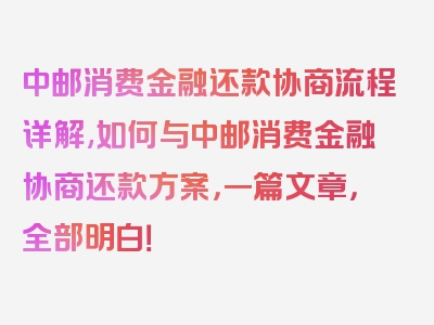 中邮消费金融还款协商流程详解,如何与中邮消费金融协商还款方案，一篇文章，全部明白！