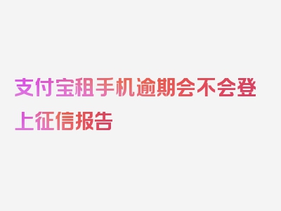 支付宝租手机逾期会不会登上征信报告