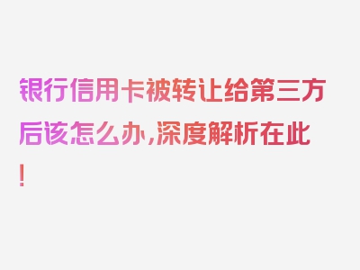 银行信用卡被转让给第三方后该怎么办，深度解析在此！