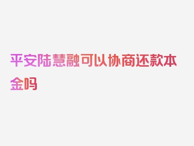 平安陆慧融可以协商还款本金吗