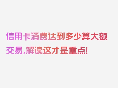 信用卡消费达到多少算大额交易，解读这才是重点！