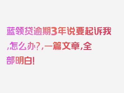 蓝领贷逾期3年说要起诉我,怎么办?，一篇文章，全部明白！