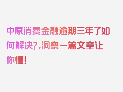 中原消费金融逾期三年了如何解决?，洞察一篇文章让你懂！