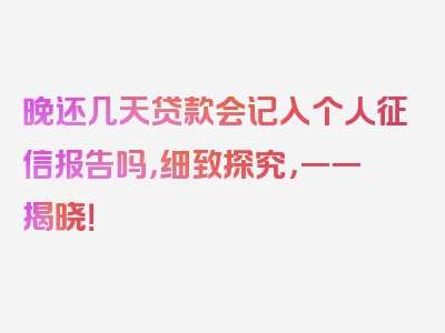 晚还几天贷款会记入个人征信报告吗，细致探究，一一揭晓！