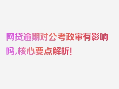 网贷逾期对公考政审有影响吗，核心要点解析！