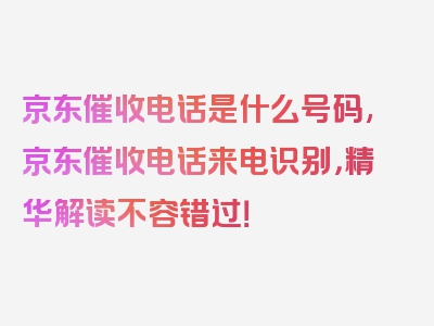 京东催收电话是什么号码,京东催收电话来电识别，精华解读不容错过！