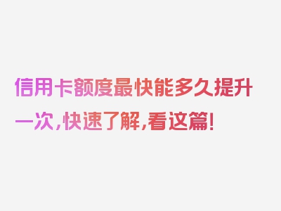 信用卡额度最快能多久提升一次，快速了解，看这篇！