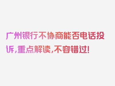 广州银行不协商能否电话投诉，重点解读，不容错过！