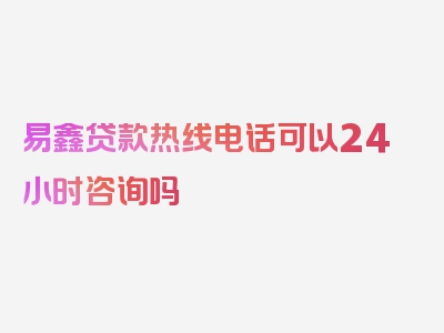 易鑫贷款热线电话可以24小时咨询吗