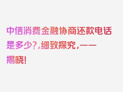 中信消费金融协商还款电话是多少?，细致探究，一一揭晓！