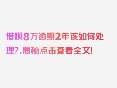 借呗8万逾期2年该如何处理?，揭秘点击查看全文！