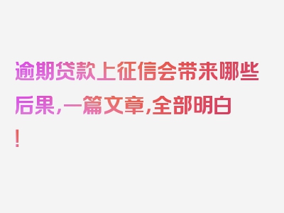 逾期贷款上征信会带来哪些后果，一篇文章，全部明白！