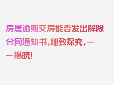 房屋逾期交房能否发出解除合同通知书，细致探究，一一揭晓！