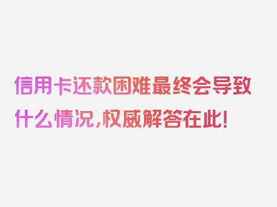 信用卡还款困难最终会导致什么情况，权威解答在此！