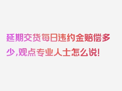 延期交货每日违约金赔偿多少，观点专业人士怎么说！