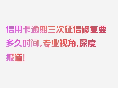 信用卡逾期三次征信修复要多久时间，专业视角，深度报道！