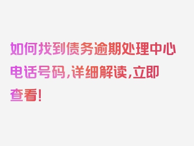 如何找到债务逾期处理中心电话号码，详细解读，立即查看！