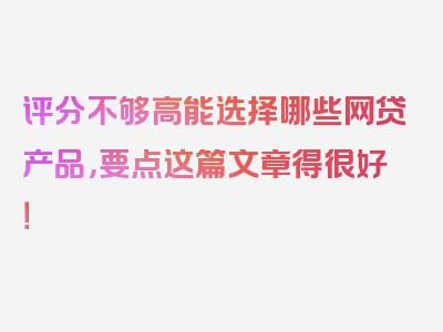 评分不够高能选择哪些网贷产品，要点这篇文章得很好！