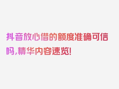 抖音放心借的额度准确可信吗，精华内容速览！