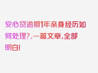 安心贷逾期1年亲身经历如何处理?，一篇文章，全部明白！