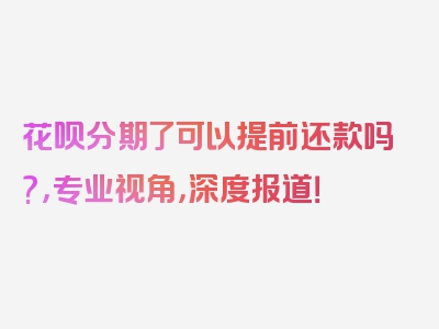 花呗分期了可以提前还款吗?，专业视角，深度报道！