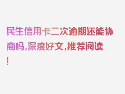 民生信用卡二次逾期还能协商吗，深度好文，推荐阅读！