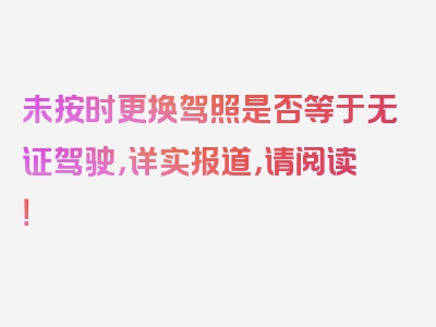 未按时更换驾照是否等于无证驾驶，详实报道，请阅读！