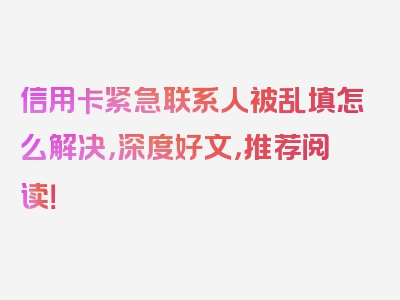 信用卡紧急联系人被乱填怎么解决，深度好文，推荐阅读！