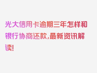 光大信用卡逾期三年怎样和银行协商还款，最新资讯解读！