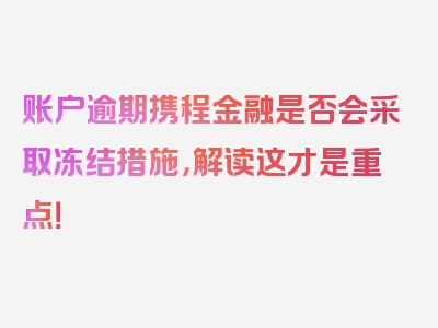 账户逾期携程金融是否会采取冻结措施，解读这才是重点！