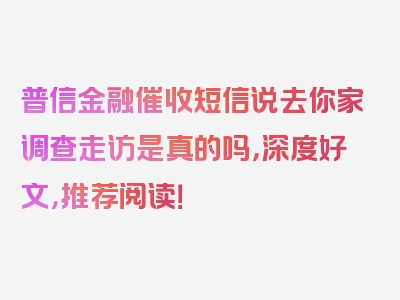 普信金融催收短信说去你家调查走访是真的吗，深度好文，推荐阅读！