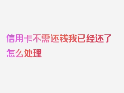 信用卡不需还钱我已经还了怎么处理