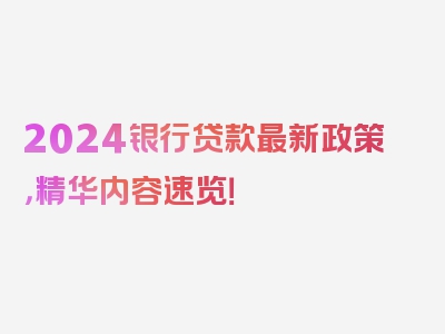 2024银行贷款最新政策，精华内容速览！