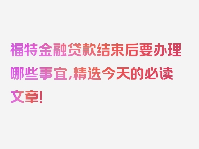 福特金融贷款结束后要办理哪些事宜，精选今天的必读文章！