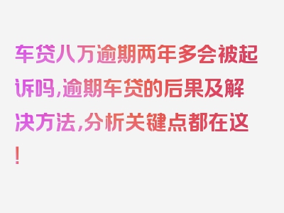 车贷八万逾期两年多会被起诉吗,逾期车贷的后果及解决方法，分析关键点都在这！