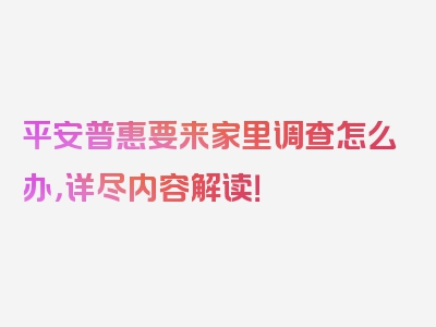 平安普惠要来家里调查怎么办，详尽内容解读！