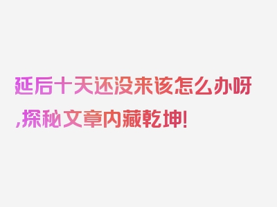 延后十天还没来该怎么办呀，探秘文章内藏乾坤！