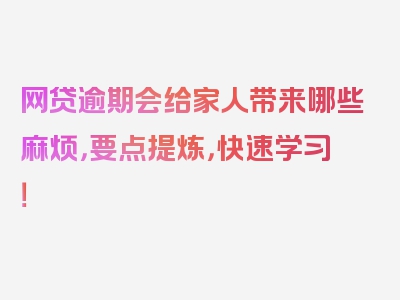 网贷逾期会给家人带来哪些麻烦，要点提炼，快速学习！