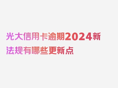 光大信用卡逾期2024新法规有哪些更新点