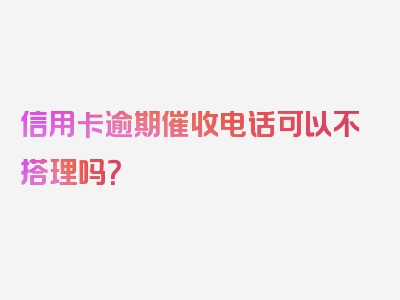 信用卡逾期催收电话可以不搭理吗？