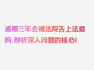 逾期三年会被法院告上法庭吗，剖析深入问题的核心！