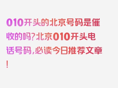 010开头的北京号码是催收的吗?北京010开头电话号码，必读今日推荐文章！