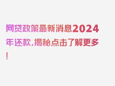 网贷政策最新消息2024年还款，揭秘点击了解更多！