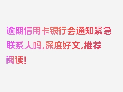 逾期信用卡银行会通知紧急联系人吗，深度好文，推荐阅读！